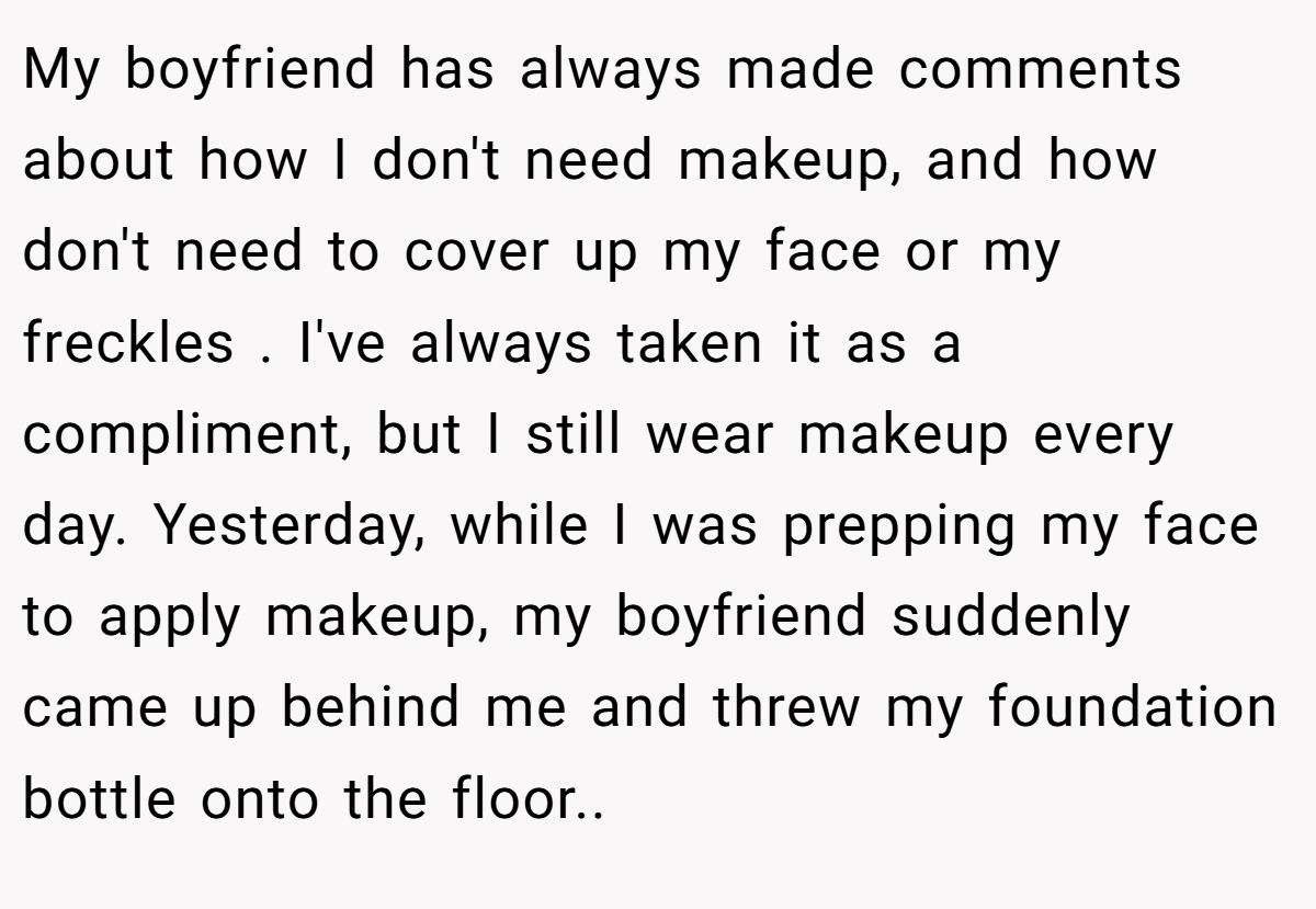 My boyfriend has always made comments about how I don't need makeup, and how don't need to cover up my face or my freckles . I've always taken it as a compliment, but I still wear makeup every day. Yesterday, while I was prepping my face to apply makeup, my boyfriend suddenly came up behind me and threw my foundation bottle onto the floor..