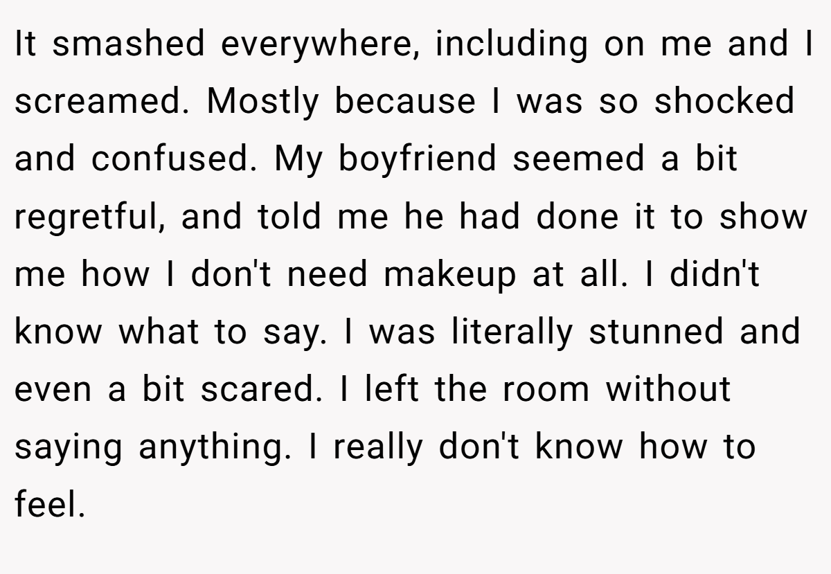 It smashed everywhere, including on me and I screamed. Mostly because I was so shocked and confused. My boyfriend seemed a bit regretful, and told me he had done it to show me how I don't need makeup at all. I didn't know what to say. I was literally stunned and even a bit scared. I left the room without saying anything. I really don't know how to feel.