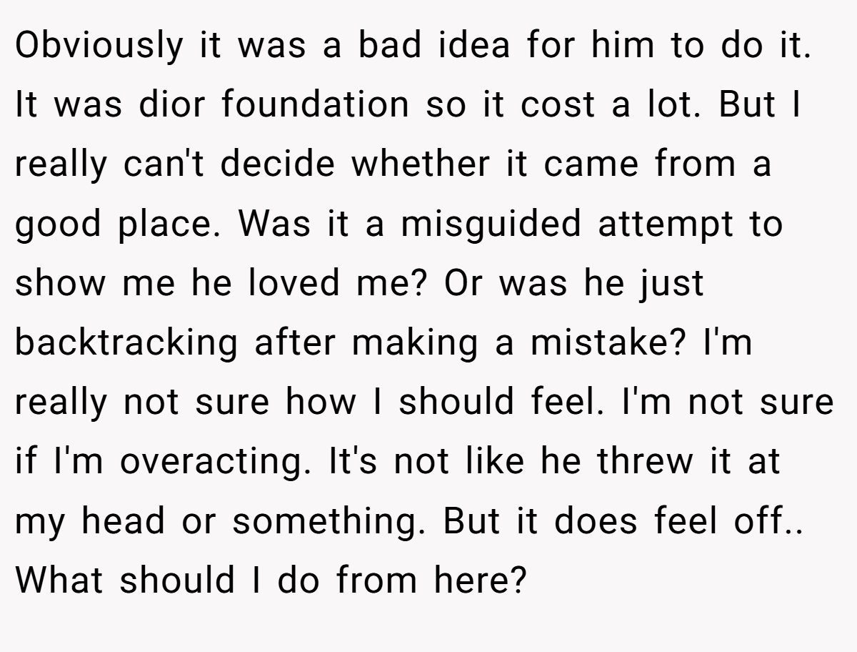 Obviously it was a bad idea for him to do it. It was dior foundation so it cost a lot. But I really can't decide whether it came from a good place. Was it a misguided attempt to show me he loved me? Or was he just backtracking after making a mistake? I'm really not sure how I should feel. I'm not sure if I'm overacting. It's not like he threw it at my head or something. But it does feel off.. What should I do from here?