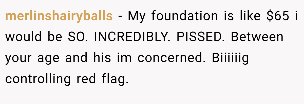 merlinshairyballs − My foundation is like $65 i would be SO. INCREDIBLY. PISSED. Between your age and his im concerned. Biiiiiig controlling red flag.