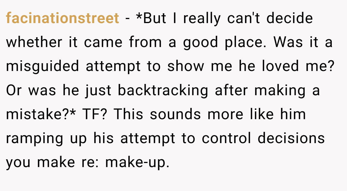 facinationstreet − *But I really can't decide whether it came from a good place. Was it a misguided attempt to show me he loved me? Or was he just backtracking after making a mistake?* TF? This sounds more like him ramping up his attempt to control decisions you make re: make-up.