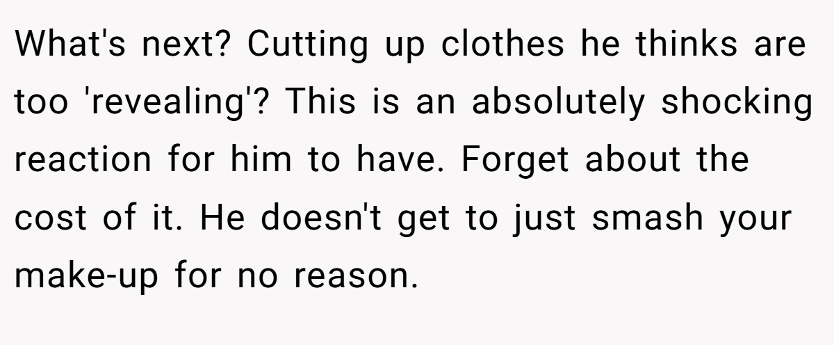 What's next? Cutting up clothes he thinks are too 'revealing'? This is an absolutely shocking reaction for him to have. Forget about the cost of it. He doesn't get to just smash your make-up for no reason.