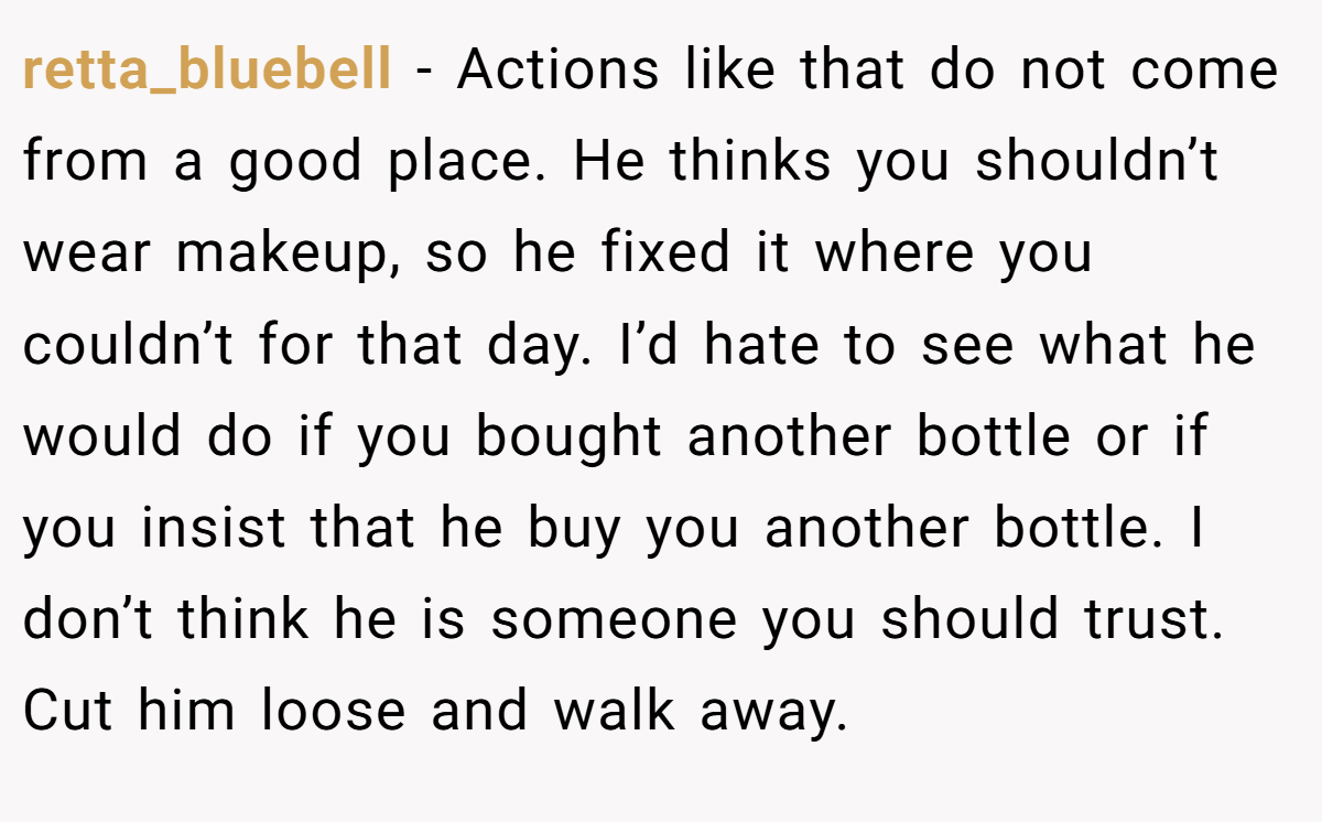 retta_bluebell − Actions like that do not come from a good place. He thinks you shouldn’t wear makeup, so he fixed it where you couldn’t for that day. I’d hate to see what he would do if you bought another bottle or if you insist that he buy you another bottle. I don’t think he is someone you should trust. Cut him loose and walk away.
