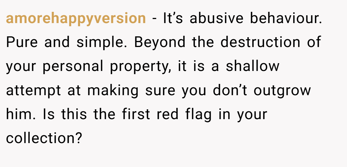 amorehappyversion − It’s abusive behaviour. Pure and simple. Beyond the destruction of your personal property, it is a shallow attempt at making sure you don’t outgrow him. Is this the first red flag in your collection?