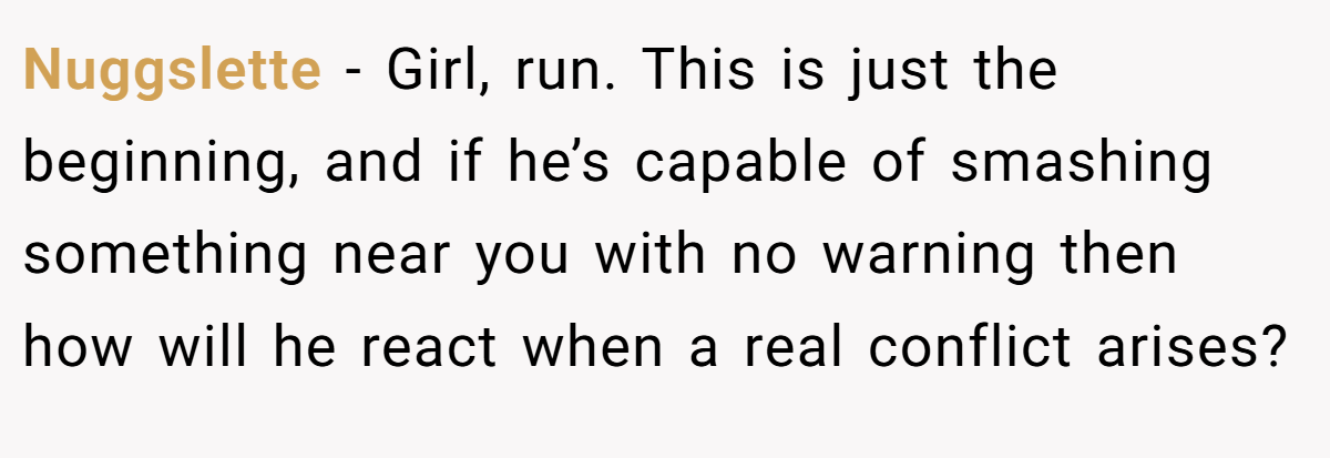 Nuggslette − Girl, run. This is just the beginning, and if he’s capable of smashing something near you with no warning then how will he react when a real conflict arises?