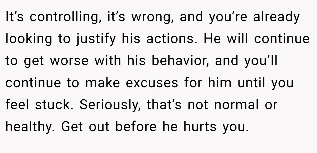 It’s controlling, it’s wrong, and you’re already looking to justify his actions. He will continue to get worse with his behavior, and you’ll continue to make excuses for him until you feel stuck. Seriously, that’s not normal or healthy. Get out before he hurts you.