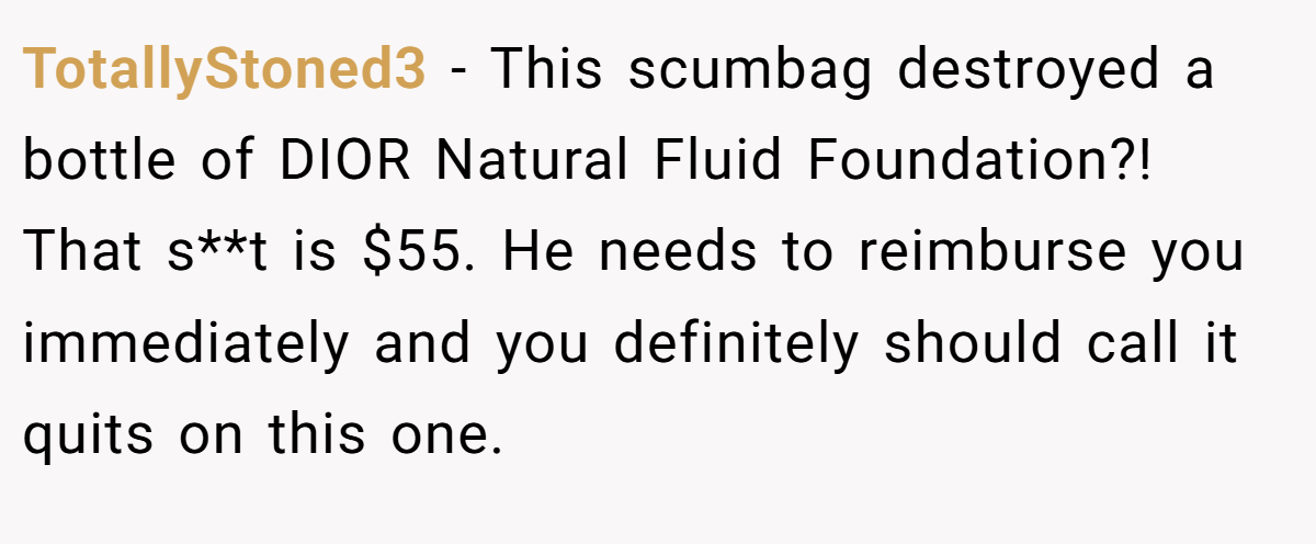 TotallyStoned3 − This scumbag destroyed a bottle of DIOR Natural Fluid Foundation?! That s**t is $55. He needs to reimburse you immediately and you definitely should call it quits on this one.
