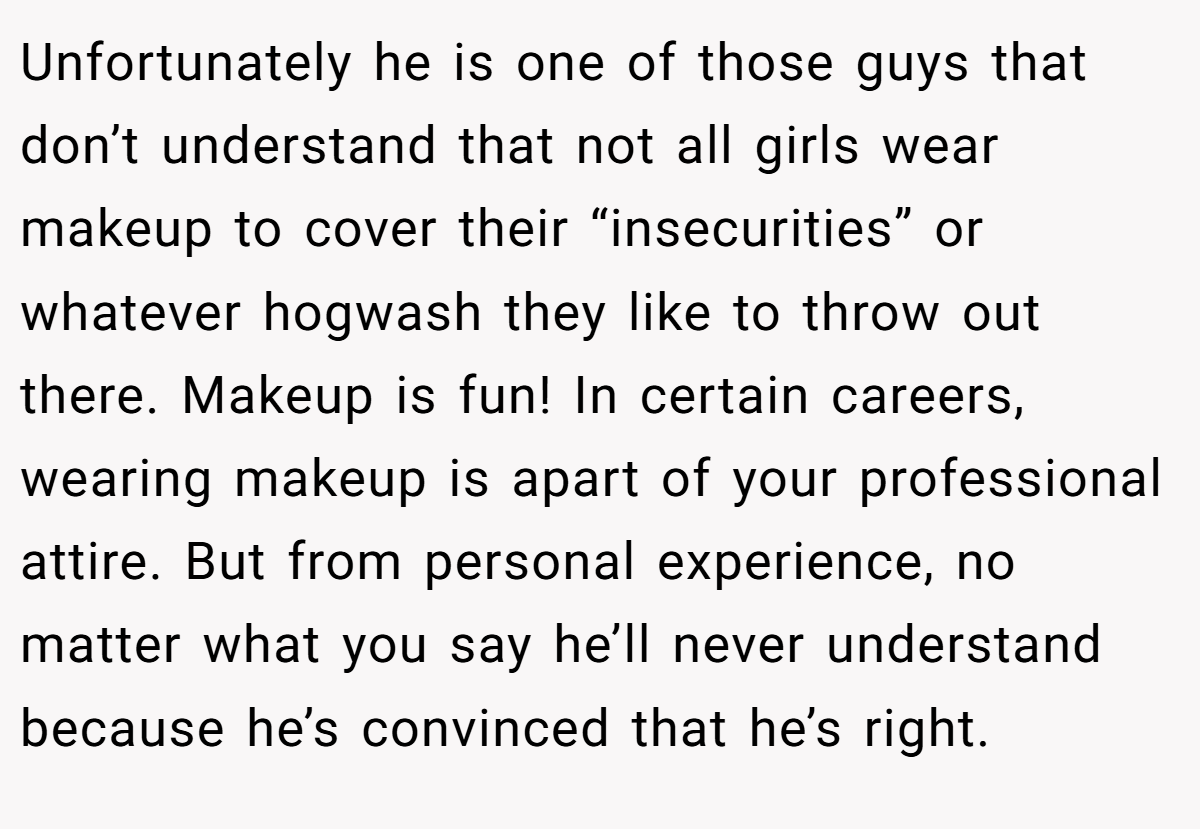 Unfortunately he is one of those guys that don’t understand that not all girls wear makeup to cover their “insecurities” or whatever hogwash they like to throw out there. Makeup is fun! In certain careers, wearing makeup is apart of your professional attire. But from personal experience, no matter what you say he’ll never understand because he’s convinced that he’s right.