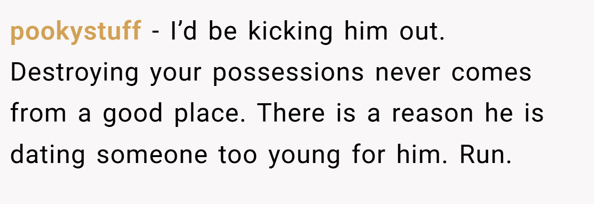 pookystuff − I’d be kicking him out. Destroying your possessions never comes from a good place. There is a reason he is dating someone too young for him. Run.