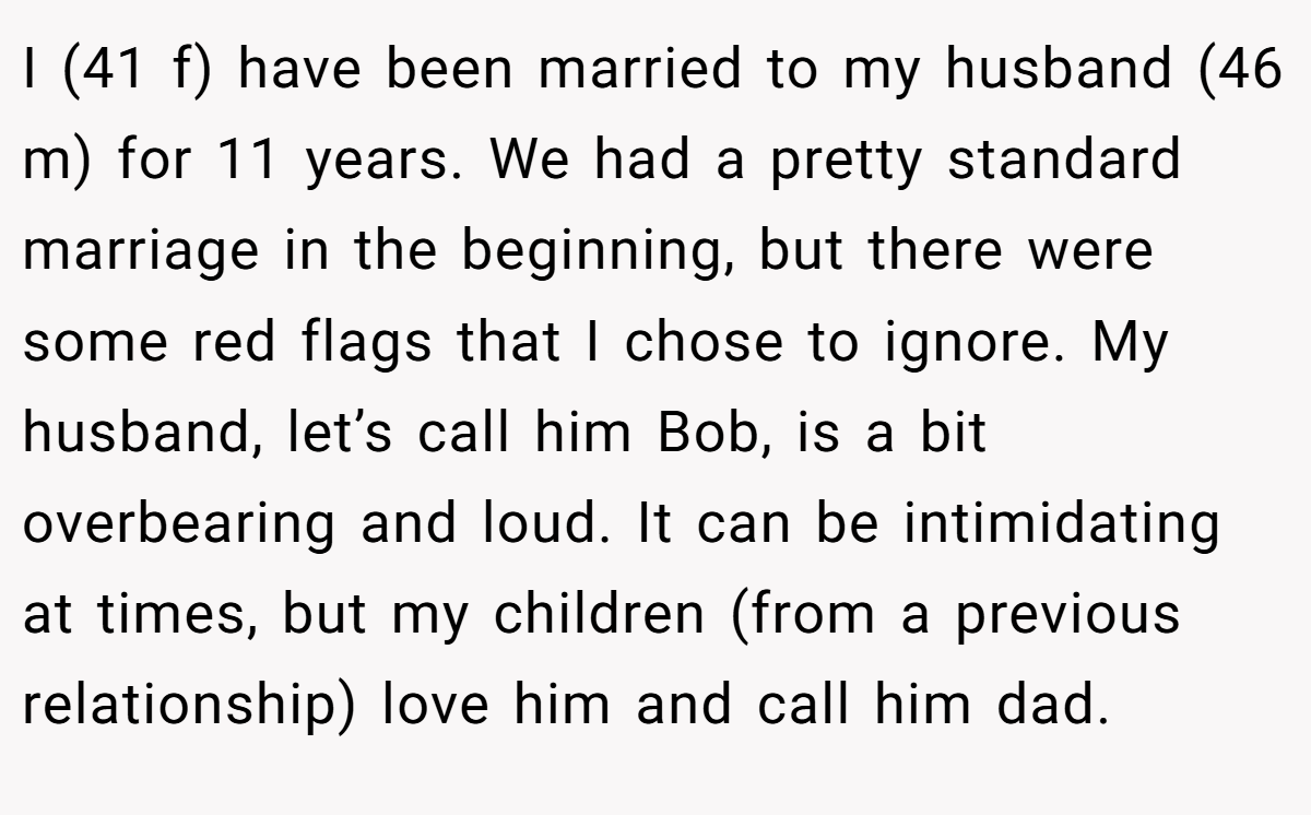I (41 f) have been married to my husband (46 m) for 11 years. We had a pretty standard marriage in the beginning, but there were some red flags that I chose to ignore. My husband, let’s call him Bob, is a bit overbearing and loud. It can be intimidating at times, but my children (from a previous relationship) love him and call him dad.