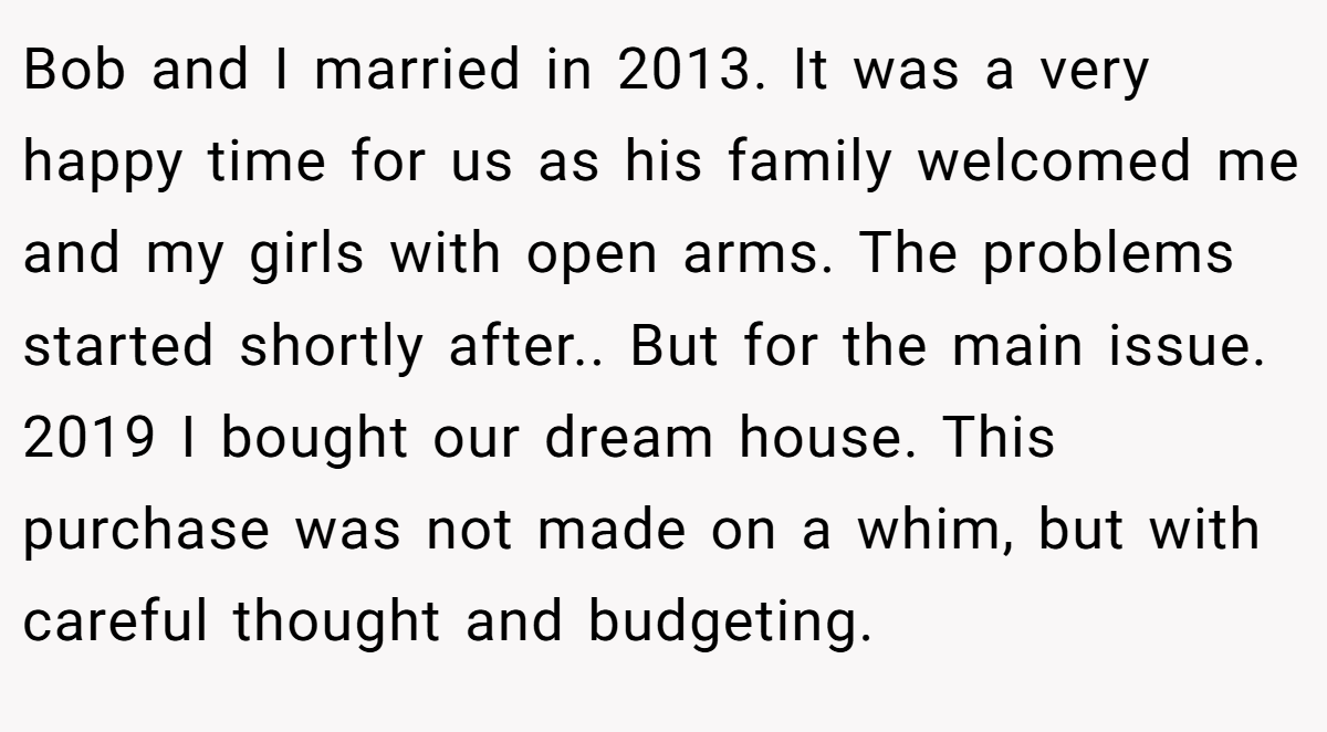 Bob and I married in 2013. It was a very happy time for us as his family welcomed me and my girls with open arms. The problems started shortly after.. But for the main issue. 2019 I bought our dream house. This purchase was not made on a whim, but with careful thought and budgeting.