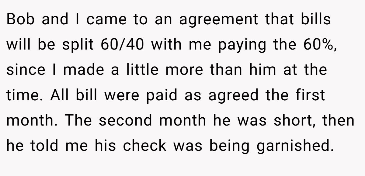 Bob and I came to an agreement that bills will be split 60/40 with me paying the 60%, since I made a little more than him at the time. All bill were paid as agreed the first month. The second month he was short, then he told me his check was being garnished.