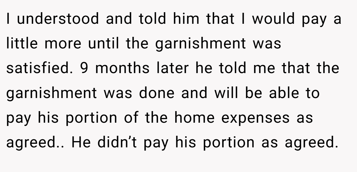 I understood and told him that I would pay a little more until the garnishment was satisfied. 9 months later he told me that the garnishment was done and will be able to pay his portion of the home expenses as agreed.. He didn’t pay his portion as agreed.