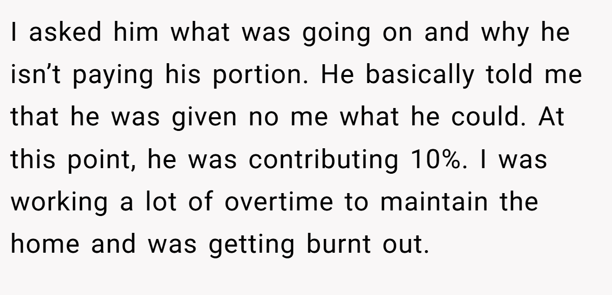 I asked him what was going on and why he isn’t paying his portion. He basically told me that he was given no me what he could. At this point, he was contributing 10%. I was working a lot of overtime to maintain the home and was getting burnt out.