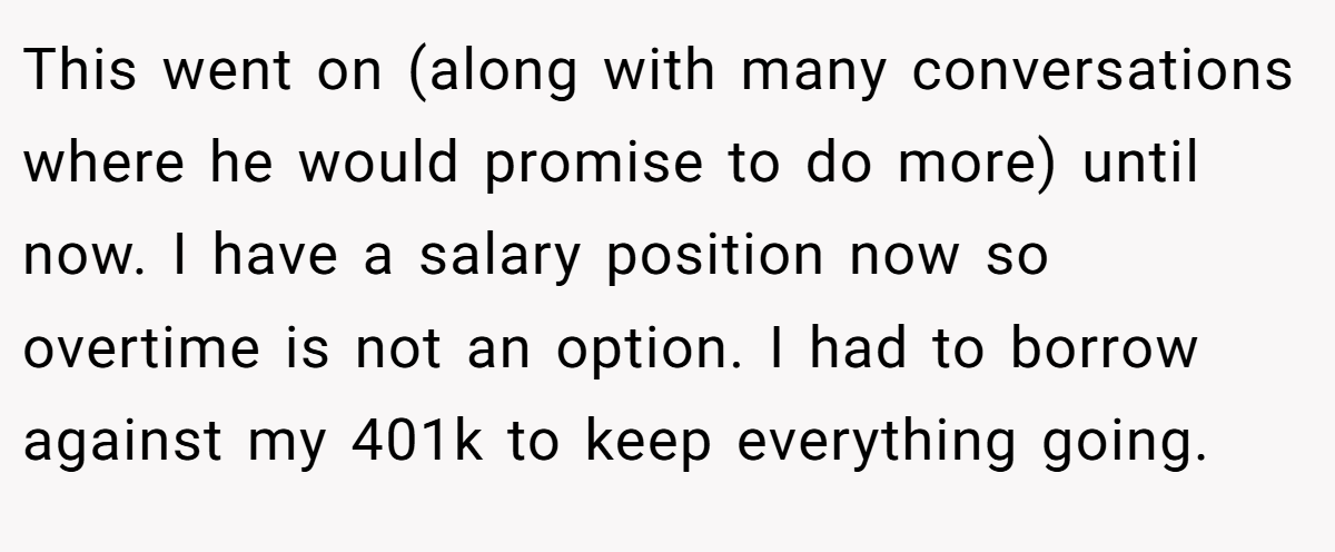 This went on (along with many conversations where he would promise to do more) until now. I have a salary position now so overtime is not an option. I had to borrow against my 401k to keep everything going.