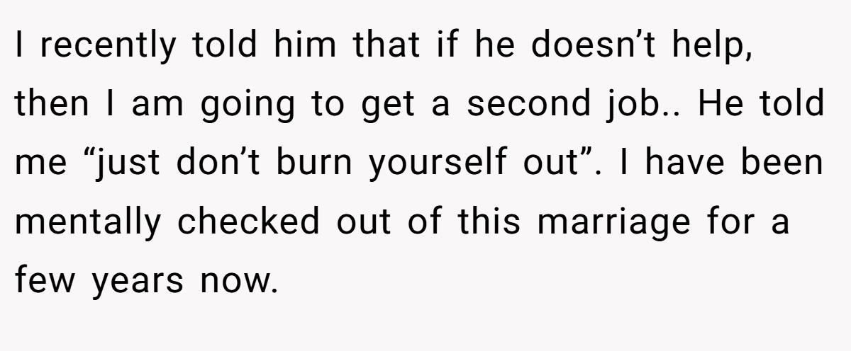 I recently told him that if he doesn’t help, then I am going to get a second job.. He told me “just don’t burn yourself out”. I have been mentally checked out of this marriage for a few years now.