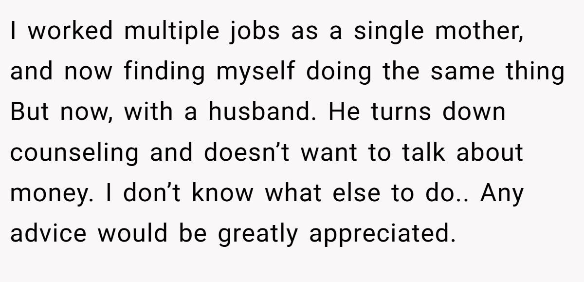 I worked multiple jobs as a single mother, and now finding myself doing the same thing But now, with a husband. He turns down counseling and doesn’t want to talk about money. I don’t know what else to do.. Any advice would be greatly appreciated.