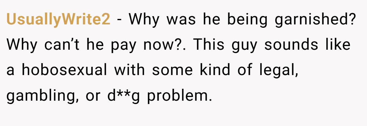 UsuallyWrite2 − Why was he being garnished? Why can’t he pay now?. This guy sounds like a hobosexual with some kind of legal, gambling, or d**g problem.