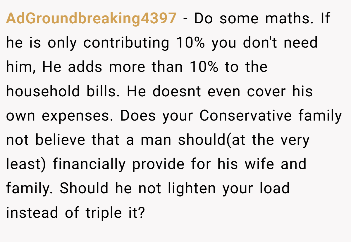 AdGroundbreaking4397 − Do some maths. If he is only contributing 10% you don't need him, He adds more than 10% to the household bills. He doesnt even cover his own expenses. Does your Conservative family not believe that a man should(at the very least) financially provide for his wife and family. Should he not lighten your load instead of triple it?