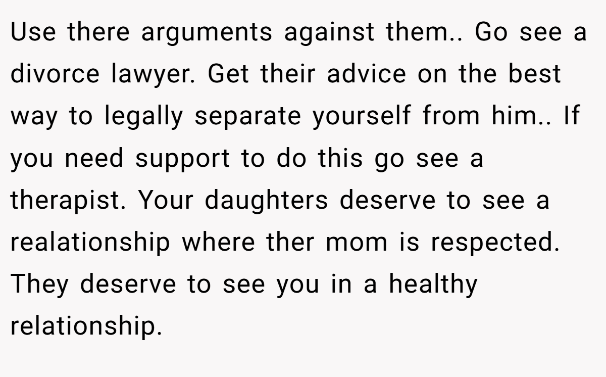 Use there arguments against them.. Go see a divorce lawyer. Get their advice on the best way to legally separate yourself from him.. If you need support to do this go see a therapist. Your daughters deserve to see a realationship where ther mom is respected. They deserve to see you in a healthy relationship.