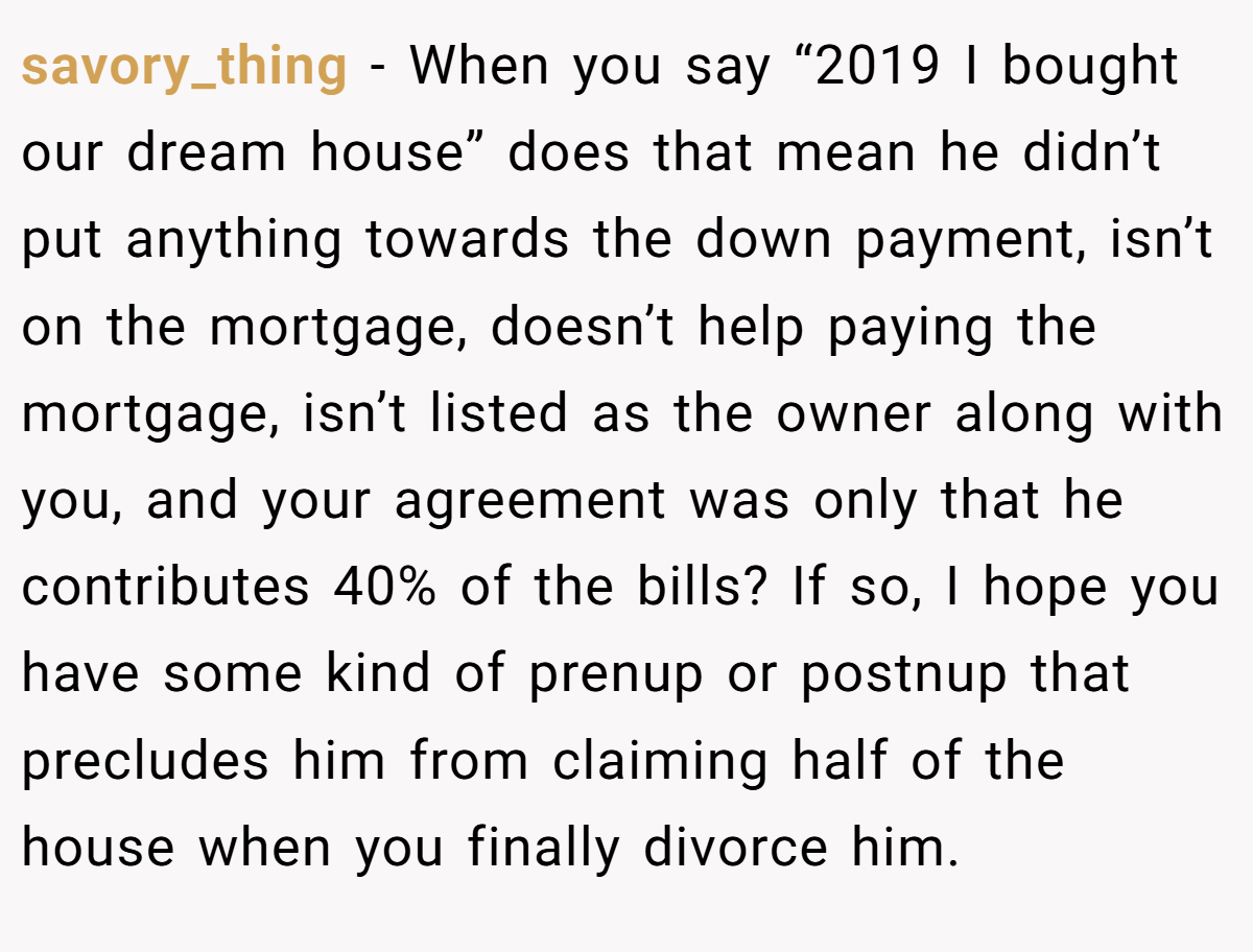 savory_thing − When you say “2019 I bought our dream house” does that mean he didn’t put anything towards the down payment, isn’t on the mortgage, doesn’t help paying the mortgage, isn’t listed as the owner along with you, and your agreement was only that he contributes 40% of the bills? If so, I hope you have some kind of prenup or postnup that precludes him from claiming half of the house when you finally divorce him.
