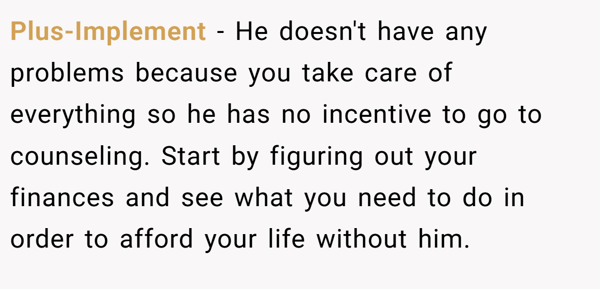 Plus-Implement − He doesn't have any problems because you take care of everything so he has no incentive to go to counseling. Start by figuring out your finances and see what you need to do in order to afford your life without him.