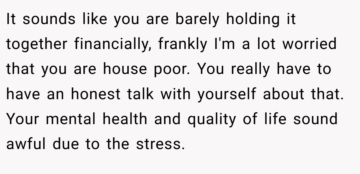 It sounds like you are barely holding it together financially, frankly I'm a lot worried that you are house poor. You really have to have an honest talk with yourself about that. Your mental health and quality of life sound awful due to the stress.