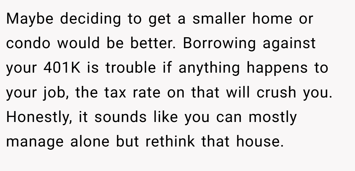 Maybe deciding to get a smaller home or condo would be better. Borrowing against your 401K is trouble if anything happens to your job, the tax rate on that will crush you. Honestly, it sounds like you can mostly manage alone but rethink that house.