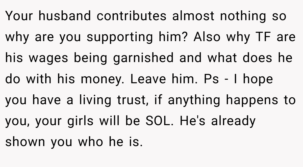 Your husband contributes almost nothing so why are you supporting him? Also why TF are his wages being garnished and what does he do with his money. Leave him. Ps - I hope you have a living trust, if anything happens to you, your girls will be SOL. He's already shown you who he is.