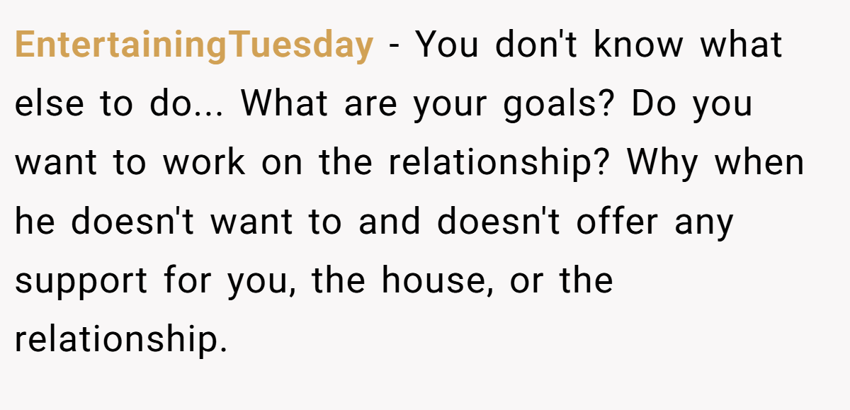 EntertainingTuesday − You don't know what else to do... What are your goals? Do you want to work on the relationship? Why when he doesn't want to and doesn't offer any support for you, the house, or the relationship.