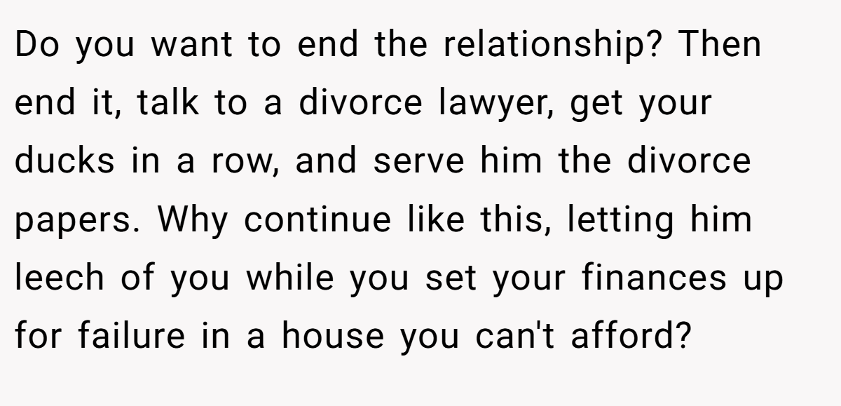 Do you want to end the relationship? Then end it, talk to a divorce lawyer, get your ducks in a row, and serve him the divorce papers. Why continue like this, letting him leech of you while you set your finances up for failure in a house you can't afford?