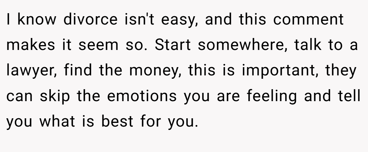 I know divorce isn't easy, and this comment makes it seem so. Start somewhere, talk to a lawyer, find the money, this is important, they can skip the emotions you are feeling and tell you what is best for you.