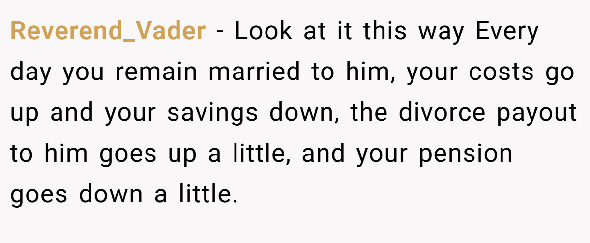 Reverend_Vader − Look at it this way Every day you remain married to him, your costs go up and your savings down, the divorce payout to him goes up a little, and your pension goes down a little.