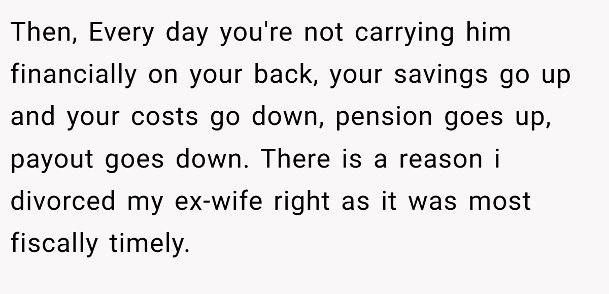 Then, Every day you're not carrying him financially on your back, your savings go up and your costs go down, pension goes up, payout goes down. There is a reason i divorced my ex-wife right as it was most fiscally timely.