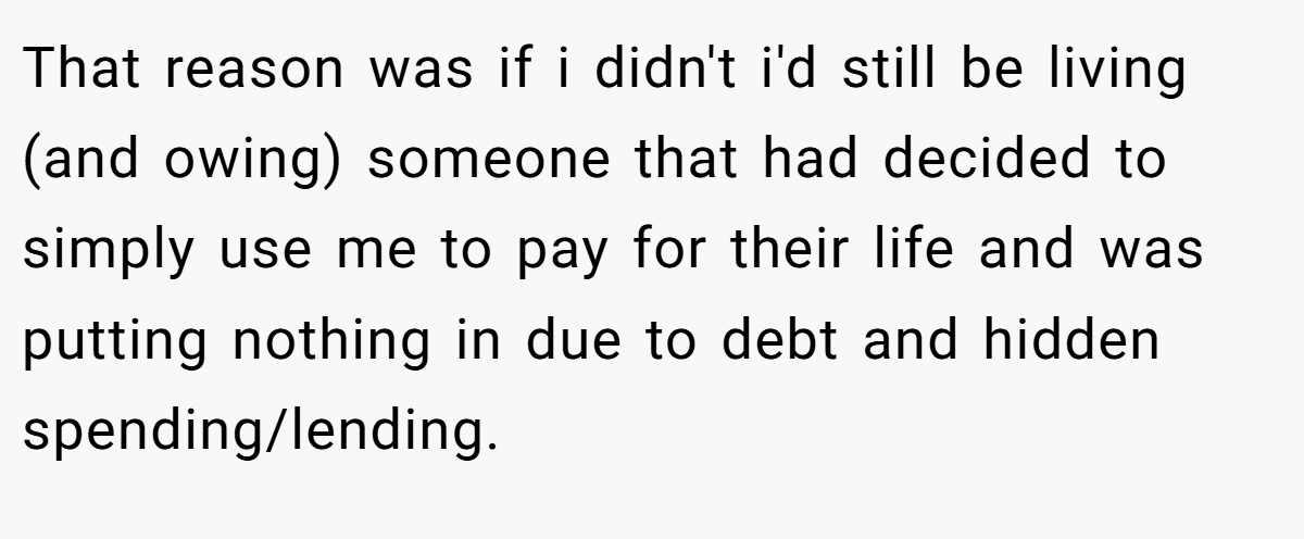 That reason was if i didn't i'd still be living (and owing) someone that had decided to simply use me to pay for their life and was putting nothing in due to debt and hidden spending/lending.