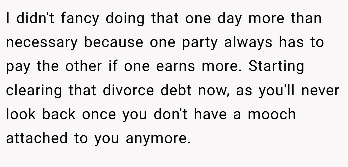 I didn't fancy doing that one day more than necessary because one party always has to pay the other if one earns more. Starting clearing that divorce debt now, as you'll never look back once you don't have a mooch attached to you anymore.
