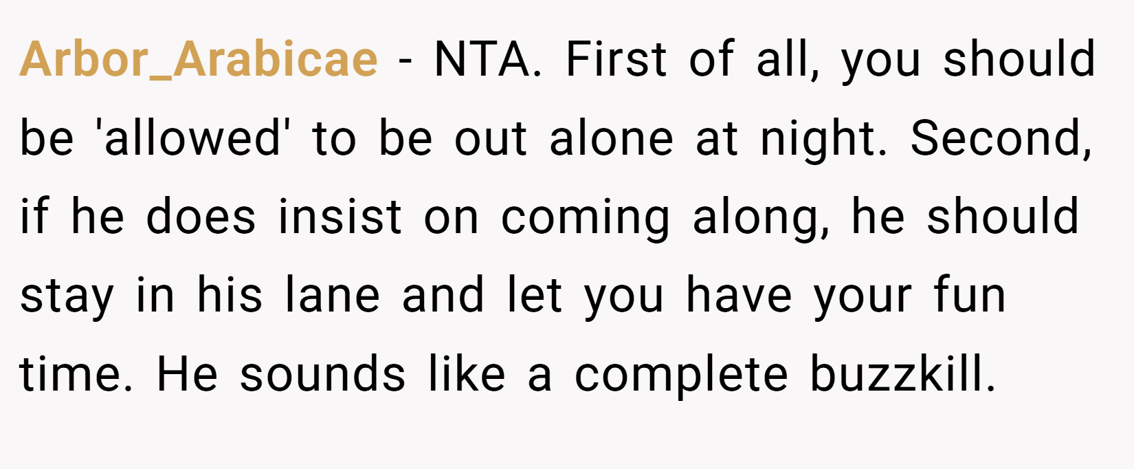 Arbor_Arabicae − NTA. First of all, you should be 'allowed' to be out alone at night. Second, if he does insist on coming along, he should stay in his lane and let you have your fun time. He sounds like a complete buzzkill.
