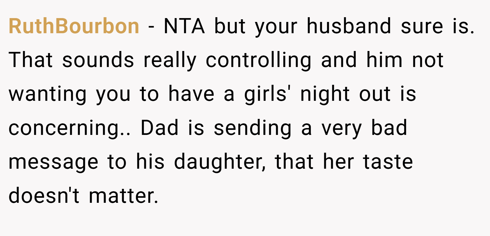 RuthBourbon − NTA but your husband sure is. That sounds really controlling and him not wanting you to have a girls' night out is concerning.. Dad is sending a very bad message to his daughter, that her taste doesn't matter.