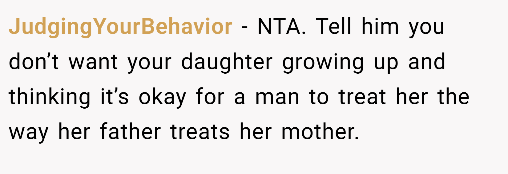 JudgingYourBehavior − NTA. Tell him you don’t want your daughter growing up and thinking it’s okay for a man to treat her the way her father treats her mother.