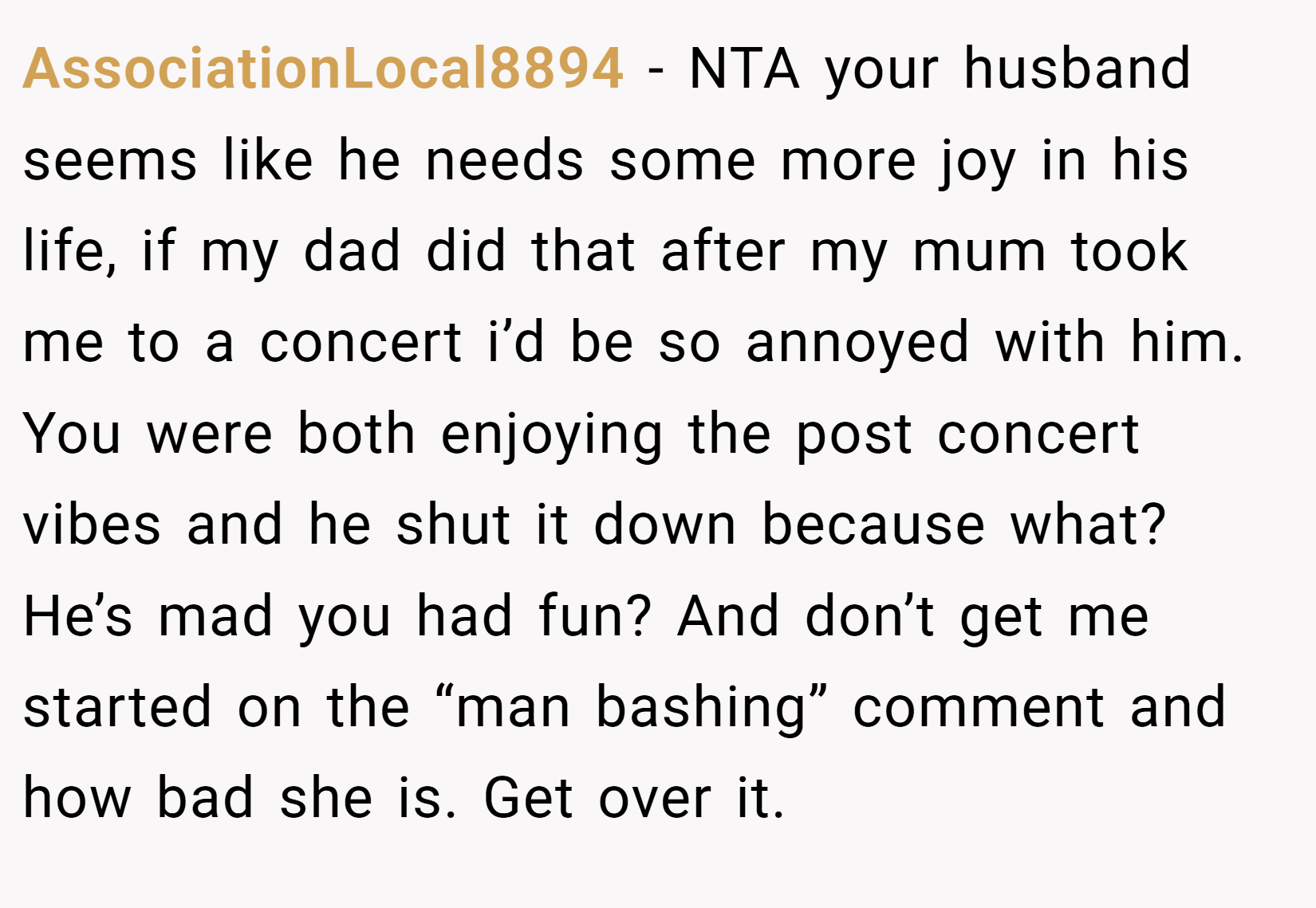 AssociationLocal8894 − NTA your husband seems like he needs some more joy in his life, if my dad did that after my mum took me to a concert i’d be so annoyed with him. You were both enjoying the post concert vibes and he shut it down because what? He’s mad you had fun? And don’t get me started on the “man bashing” comment and how bad she is. Get over it.