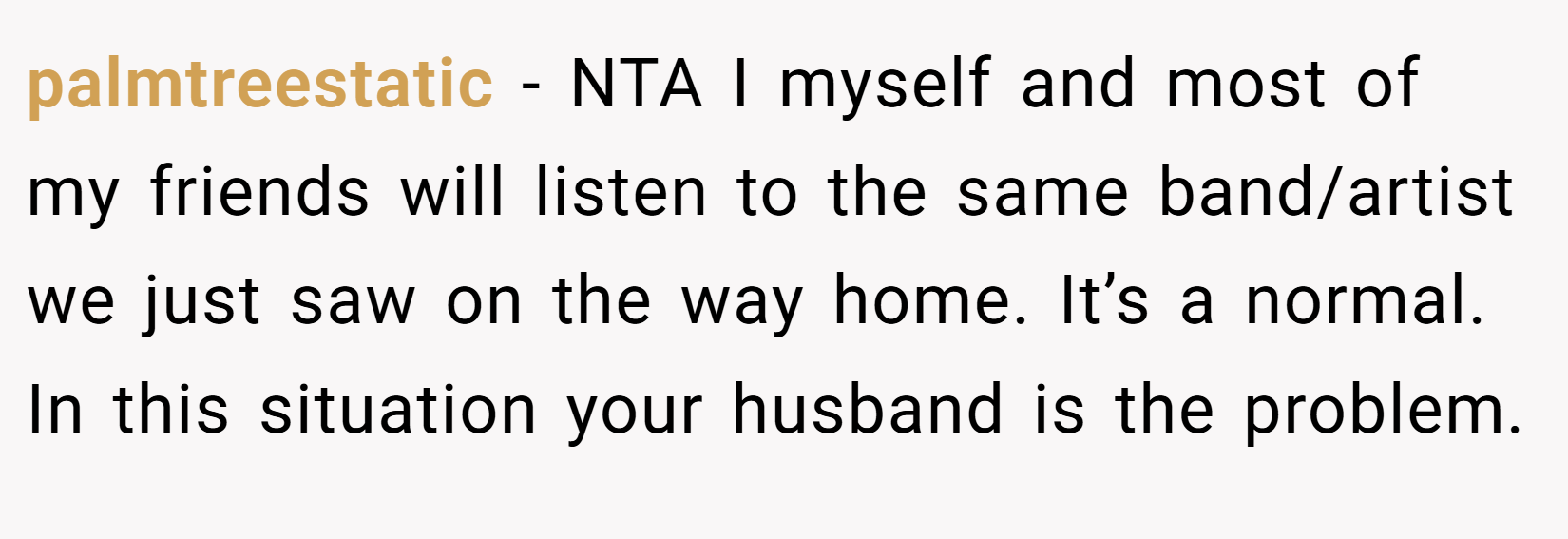 palmtreestatic − NTA I myself and most of my friends will listen to the same band/artist we just saw on the way home. It’s a normal. In this situation your husband is the problem.