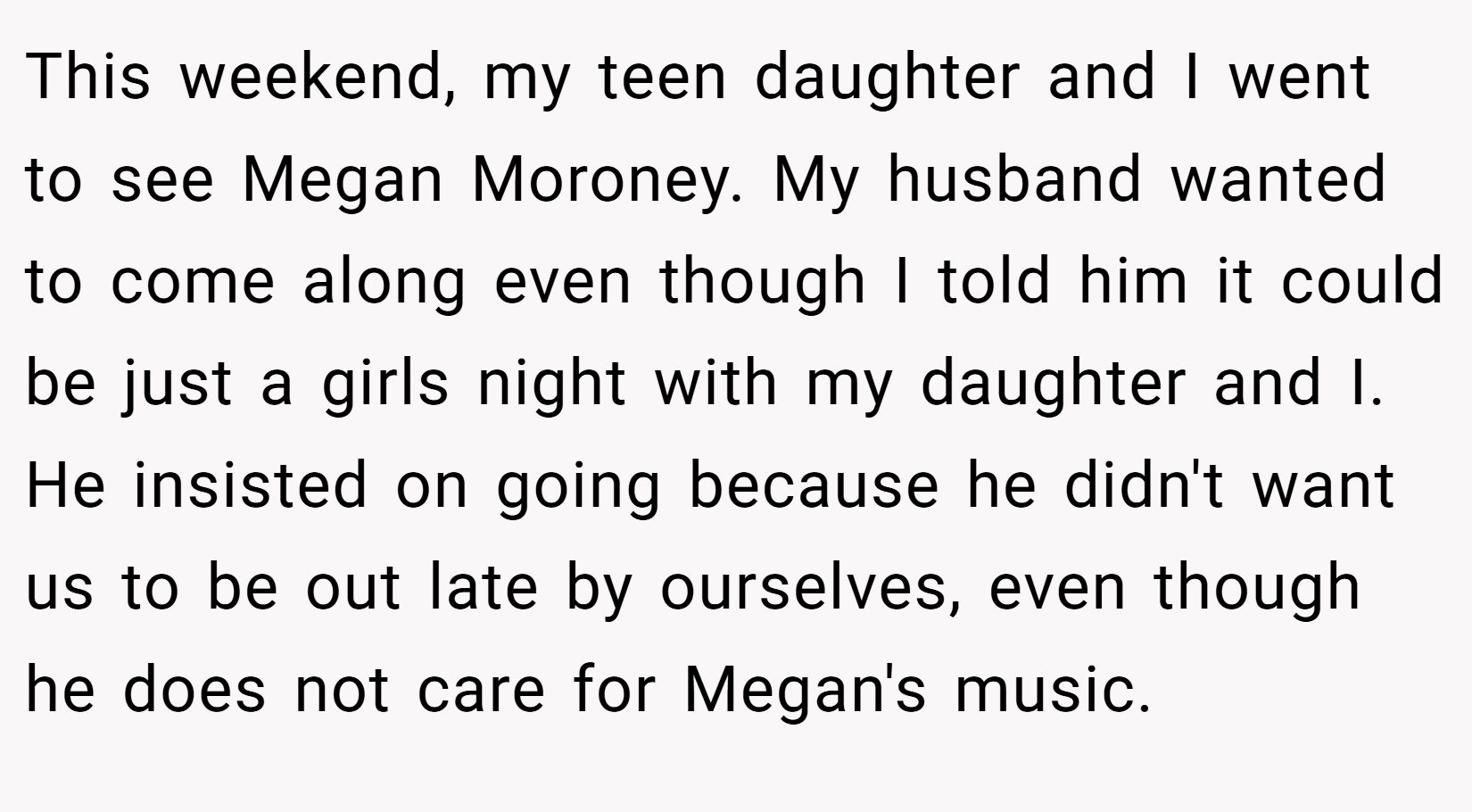 This weekend, my teen daughter and I went to see Megan Moroney. My husband wanted to come along even though I told him it could be just a girls night with my daughter and I. He insisted on going because he didn't want us to be out late by ourselves, even though he does not care for Megan's music.