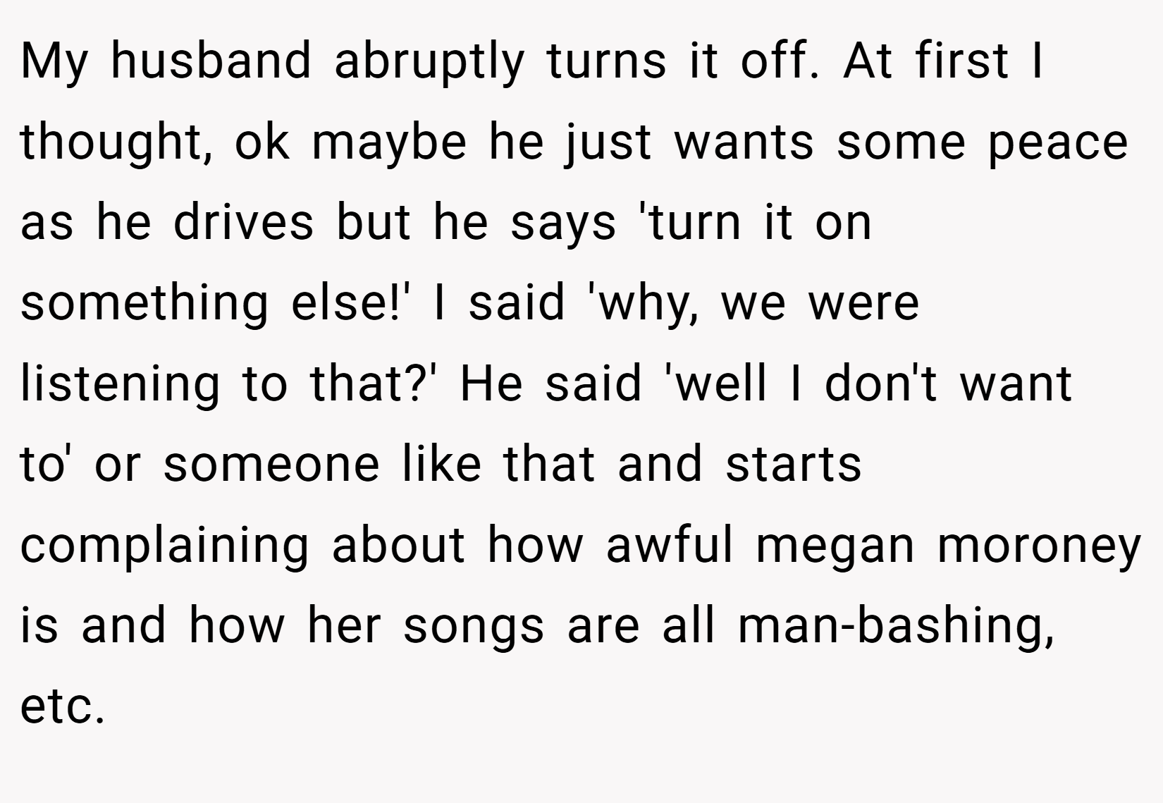 My husband abruptly turns it off. At first I thought, ok maybe he just wants some peace as he drives but he says 'turn it on something else!' I said 'why, we were listening to that?' He said 'well I don't want to' or someone like that and starts complaining about how awful megan moroney is and how her songs are all man-bashing, etc.