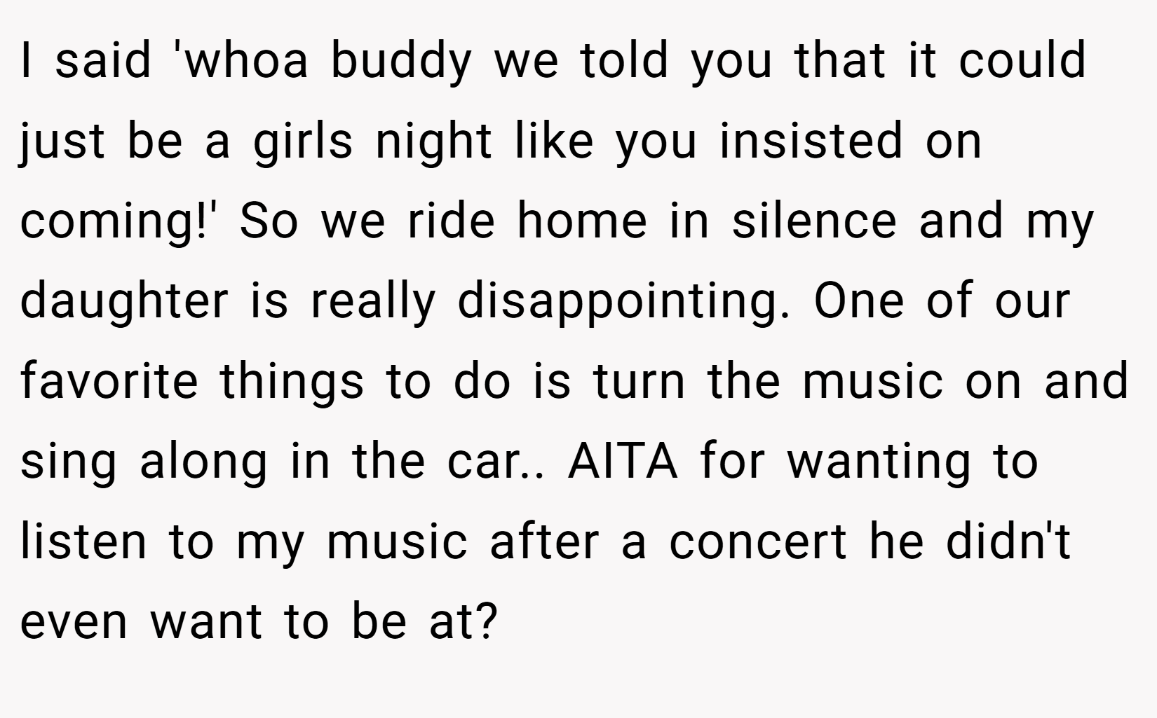 I said 'whoa buddy we told you that it could just be a girls night like you insisted on coming!' So we ride home in silence and my daughter is really disappointing. One of our favorite things to do is turn the music on and sing along in the car.. AITA for wanting to listen to my music after a concert he didn't even want to be at?