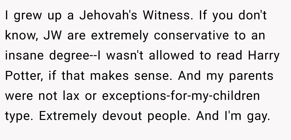 I grew up a Jehovah's Witness. If you don't know, JW are extremely conservative to an insane degree--I wasn't allowed to read Harry Potter, if that makes sense. And my parents were not lax or exceptions-for-my-children type. Extremely devout people. And I'm gay.