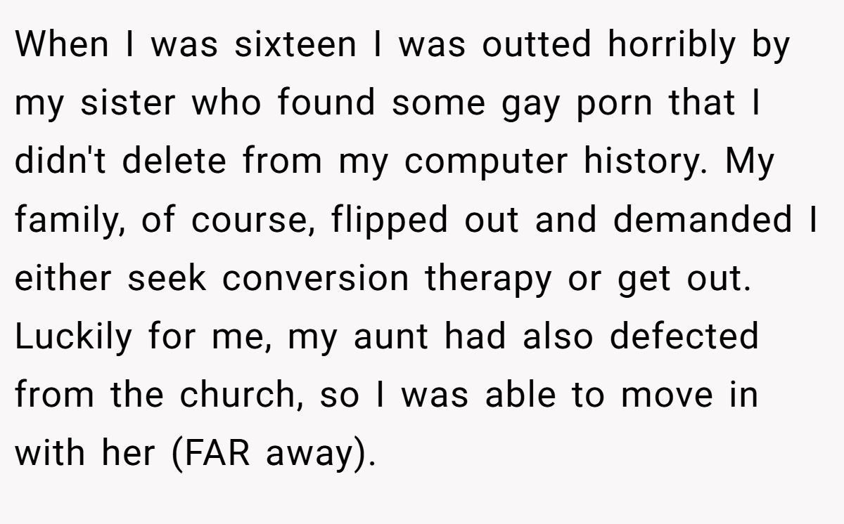 When I was sixteen I was outted horribly by my sister who found some gay porn that I didn't delete from my computer history. My family, of course, flipped out and demanded I either seek conversion therapy or get out. Luckily for me, my aunt had also defected from the church, so I was able to move in with her (FAR away).