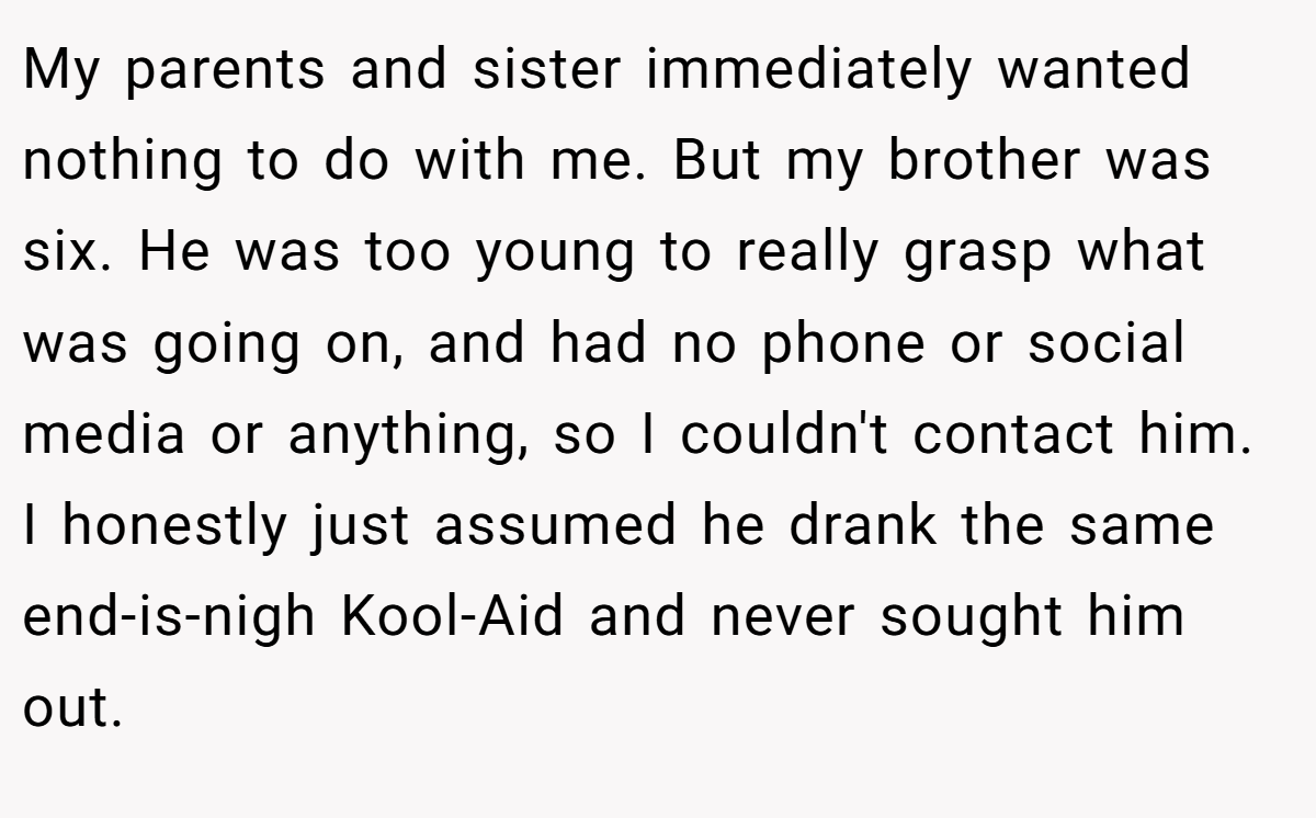 My parents and sister immediately wanted nothing to do with me. But my brother was six. He was too young to really grasp what was going on, and had no phone or social media or anything, so I couldn't contact him. I honestly just assumed he drank the same end-is-nigh Kool-Aid and never sought him out.