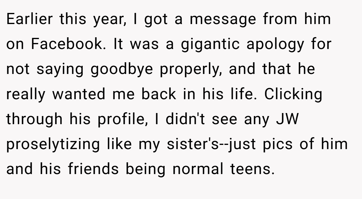 Earlier this year, I got a message from him on Facebook. It was a gigantic apology for not saying goodbye properly, and that he really wanted me back in his life. Clicking through his profile, I didn't see any JW proselytizing like my sister's--just pics of him and his friends being normal teens.