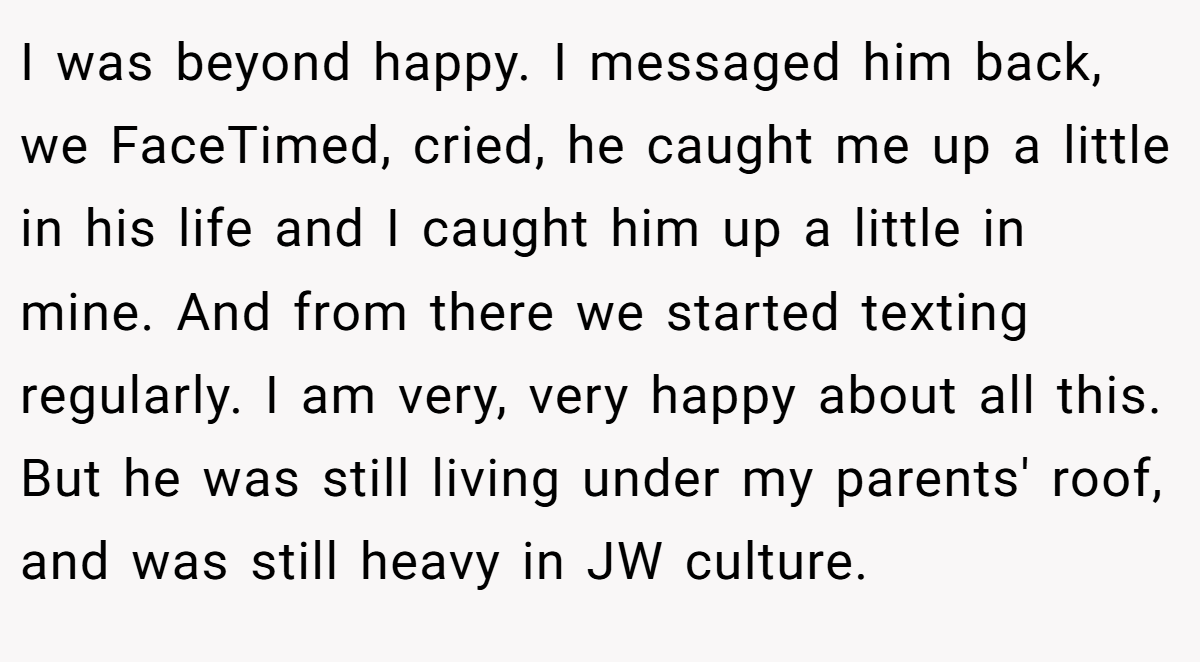 I was beyond happy. I messaged him back, we FaceTimed, cried, he caught me up a little in his life and I caught him up a little in mine. And from there we started texting regularly. I am very, very happy about all this. But he was still living under my parents' roof, and was still heavy in JW culture.