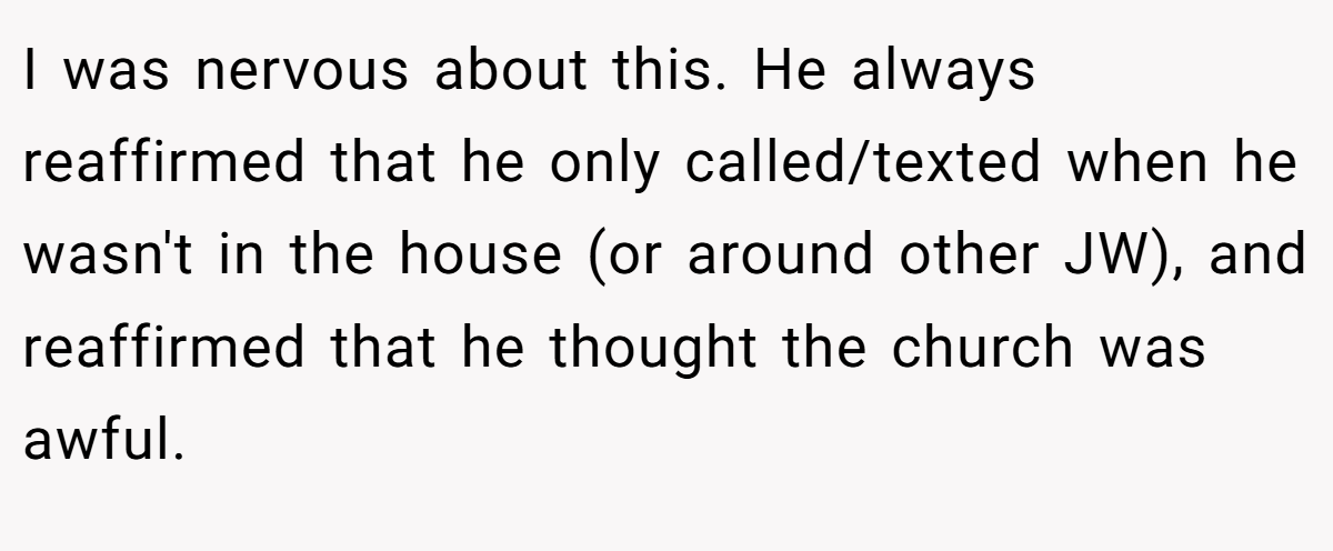 I was nervous about this. He always reaffirmed that he only called/texted when he wasn't in the house (or around other JW), and reaffirmed that he thought the church was awful.